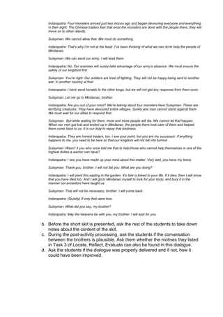 Indarapatra: Four monsters arrived just two moons ago and began devouring everyone and everything
   in their sight. The Chinese traders fear that once the monsters are done with the people there, they will
   move on to other islands.

   Sulayman: We cannot allow that. We must do something.

   Indarapatra: That‟s why I‟m not at the feast. I‟ve been thinking of what we can do to help the people of
   Mindanao.

   Sulayman: We can send our army. I will lead them.

   Indarapatra: No. Our enemies will surely take advantage of our army‟s absence. We must ensure the
   safety of our kingdom first.

   Sulayman: You‟re right. Our soldiers are tired of fighting. They will not be happy being sent to another
   war, in another country at that.

   Indarapatra: I have send heralds to the other kings, but we will not get any response from them soon.

   Sulayman: Let me go to Mindanao, brother.

   Indarapatra: Are you out of your mind? We‟re talking about four monsters here Sulayman. These are
   terrifying creatures. They have devoured entire villages. Surely one man cannot stand against them.
   We must wait for our allies to respond first.

   Sulayman: But while waiting for them, more and more people will die. We cannot let that happen.
   When our men got lost and ended up in Mindanao, the people there took care of them and helped
   them come back to us. It is our duty to repay that kindness.

   Indarapatra: They are honest traders, too. I see your point, but you are my successor. If anything
   happens to me, you need to be here so that our kingdom will not fall into turmoil.

   Sulayman: Wasn‟t it you who once told me that to help those who cannot help themselves is one of the
   highest duties a warrior can have?

   Indarapatra: I see you have made up your mind about this matter. Very well, you have my leave.

   Sulayman: Thank you, brother. I will not fail you. What are you doing?

   Indarapatra: I will plant this sapling in the garden. It‟s fate is linked to your life. If it dies, then I will know
   that you have died too. And I will go to Mindanao myself to look for your body, and bury it in the
   manner our ancestors have taught us.

   Sulayman: That will not be necessary, brother. I will come back.

   Indarapatra: (Quietly) If only that were true.

   Sulayman: What did you say, my brother?

   Indarapatra: May the heavens be with you, my brother. I will wait for you.

b. Before the short skit is presented, ask the rest of the students to take down
   notes about the content of the skit.
c. During the post-activity processing, ask the students if the conversation
   between the brothers is plausible. Ask them whether the motives they listed
   in Task 3 of Locate, Reflect, Evaluate can also be found in this dialogue.
d. Ask the students if the dialogue was properly delivered and if not, how it
   could have been improved.
 