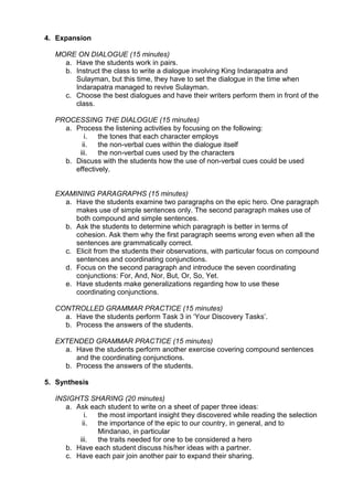4. Expansion

  MORE ON DIALOGUE (15 minutes)
    a. Have the students work in pairs.
    b. Instruct the class to write a dialogue involving King Indarapatra and
       Sulayman, but this time, they have to set the dialogue in the time when
       Indarapatra managed to revive Sulayman.
    c. Choose the best dialogues and have their writers perform them in front of the
       class.

  PROCESSING THE DIALOGUE (15 minutes)
    a. Process the listening activities by focusing on the following:
          i.   the tones that each character employs
         ii.   the non-verbal cues within the dialogue itself
        iii.   the non-verbal cues used by the characters
    b. Discuss with the students how the use of non-verbal cues could be used
       effectively.


  EXAMINING PARAGRAPHS (15 minutes)
    a. Have the students examine two paragraphs on the epic hero. One paragraph
       makes use of simple sentences only. The second paragraph makes use of
       both compound and simple sentences.
    b. Ask the students to determine which paragraph is better in terms of
       cohesion. Ask them why the first paragraph seems wrong even when all the
       sentences are grammatically correct.
    c. Elicit from the students their observations, with particular focus on compound
       sentences and coordinating conjunctions.
    d. Focus on the second paragraph and introduce the seven coordinating
       conjunctions: For, And, Nor, But, Or, So, Yet.
    e. Have students make generalizations regarding how to use these
       coordinating conjunctions.

  CONTROLLED GRAMMAR PRACTICE (15 minutes)
    a. Have the students perform Task 3 in „Your Discovery Tasks‟.
    b. Process the answers of the students.

  EXTENDED GRAMMAR PRACTICE (15 minutes)
    a. Have the students perform another exercise covering compound sentences
       and the coordinating conjunctions.
    b. Process the answers of the students.

5. Synthesis

  INSIGHTS SHARING (20 minutes)
     a. Ask each student to write on a sheet of paper three ideas:
           i. the most important insight they discovered while reading the selection
          ii. the importance of the epic to our country, in general, and to
              Mindanao, in particular
         iii. the traits needed for one to be considered a hero
     b. Have each student discuss his/her ideas with a partner.
     c. Have each pair join another pair to expand their sharing.
 