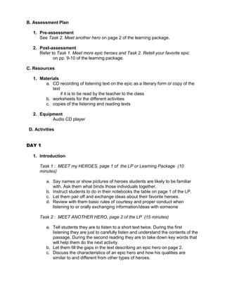 B. Assessment Plan

   1. Pre-assessment
      See Task 2. Meet another hero on page 2 of the learning package.

   2. Post-assessment
      Refer to Task 1. Meet more epic heroes and Task 2. Retell your favorite epic
             on pp. 9-10 of the learning package.

C. Resources

   1. Materials
        a. CD recording of listening text on the epic as a literary form or copy of the
            text
                 if it is to be read by the teacher to the class
        b. worksheets for the different activities
        c. copies of the listening and reading texts

   2. Equipment
           Audio CD player

 D. Activities


DAY 1

   1. Introduction

      Task 1 : MEET my HEROES, page 1 of the LP or Learning Package (10
      minutes)

         a. Say names or show pictures of heroes students are likely to be familiar
            with. Ask them what binds those individuals together.
         b. Instruct students to do in their notebooks the table on page 1 of the LP.
         c. Let them pair off and exchange ideas about their favorite heroes.
         d. Review with them basic rules of courtesy and proper conduct when
            listening to or orally exchanging information/ideas with someone

      Task 2 : MEET ANOTHER HERO, page 2 of the LP (15 minutes)

         a. Tell students they are to listen to a short text twice. During the first
            listening they are just to carefully listen and understand the contents of the
            passage. During the second reading they are to take down key words that
            will help them do the next activity.
         b. Let them fill the gaps in the text describing an epic hero on page 2.
         c. Discuss the characteristics of an epic hero and how his qualities are
            similar to and different from other types of heroes.
 