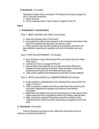 3. Homework (2 minutes)

        Reproduce copies of the summary of The Story of Lam-ang on page 5 of
        the LP and ask students to:
        a. read it at home.
        b. do the character web in Task 2 found on page 6 of the LP.

Day 2

 1. Presentation 1 (continuation)

   Task 2. MEET LAM-ANG, the CHILD (15 minutes)

        a. Have the character web on the board.
        b. Ask students to refer to their answers to the homework and write on the
           board the qualities that describe Lam-ang as a child.
        c. Pose questions that will allow students to synthesize and arrive at a
        generalization regarding the qualities and kind of character Lam-ang
        has.

   Task 3. SPOT the DIFFERENCE (15 minutes)

        a. Give students a copy of the excerpt from Lam-ang‟s story and make
           them read it.
        b. Let them do Task 3 on page 6 of the LP.
        c. Instruct them to pay attention to and take note of the differences
           between the two versions of the text. Guide students in giving and
           explaining the reasons for the differences they noted.
        d. Take up the qualities that distinguish a verse from a prose material.

   Task 4. MATCH and CHECK your UNDERSTANDING (20 minutes)

        a. Check students‟ understanding of the reading text by doing Task 4 on
            page 7 of the LP.
        b. Take up students‟ answers and discuss with them their opinions and
           comments regarding the qualities and actions of the different
           characters.
        c. Make them cite details from the story that speak of (1) the culture of the
           region where the story originated as well as (2) Filipino national traits.
        d. Allow students to express critical ideas about the contents of the
           material and the manner by which those were put together to form the
           story.

2. Homework (2 minutes)

      Instruct students to go back to their notes and review their previous
lessons on compound sentences.
 