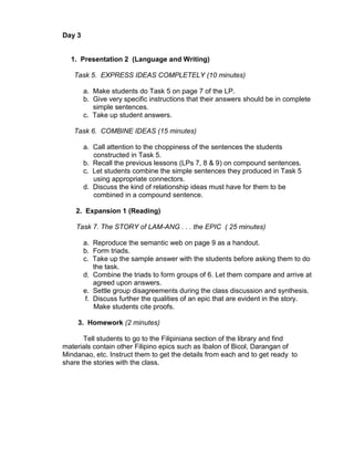 Day 3


  1. Presentation 2 (Language and Writing)

   Task 5. EXPRESS IDEAS COMPLETELY (10 minutes)

        a. Make students do Task 5 on page 7 of the LP.
        b. Give very specific instructions that their answers should be in complete
           simple sentences.
        c. Take up student answers.

   Task 6. COMBINE IDEAS (15 minutes)

        a. Call attention to the choppiness of the sentences the students
           constructed in Task 5.
        b. Recall the previous lessons (LPs 7, 8 & 9) on compound sentences.
        c. Let students combine the simple sentences they produced in Task 5
           using appropriate connectors.
        d. Discuss the kind of relationship ideas must have for them to be
           combined in a compound sentence.

    2. Expansion 1 (Reading)

    Task 7. The STORY of LAM-ANG . . . the EPIC ( 25 minutes)

        a. Reproduce the semantic web on page 9 as a handout.
        b. Form triads.
        c. Take up the sample answer with the students before asking them to do
            the task.
        d. Combine the triads to form groups of 6. Let them compare and arrive at
            agreed upon answers.
        e. Settle group disagreements during the class discussion and synthesis.
         f. Discuss further the qualities of an epic that are evident in the story.
            Make students cite proofs.

     3. Homework (2 minutes)

       Tell students to go to the Filipiniana section of the library and find
materials contain other Filipino epics such as Ibalon of Bicol, Darangan of
Mindanao, etc. Instruct them to get the details from each and to get ready to
share the stories with the class.
 