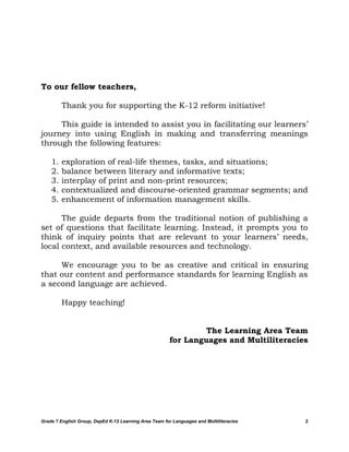 To our fellow teachers,

         Thank you for supporting the K-12 reform initiative!

     This guide is intended to assist you in facilitating our learners’
journey into using English in making and transferring meanings
through the following features:

    1.   exploration of real-life themes, tasks, and situations;
    2.   balance between literary and informative texts;
    3.   interplay of print and non-print resources;
    4.   contextualized and discourse-oriented grammar segments; and
    5.   enhancement of information management skills.

      The guide departs from the traditional notion of publishing a
set of questions that facilitate learning. Instead, it prompts you to
think of inquiry points that are relevant to your learners’ needs,
local context, and available resources and technology.

     We encourage you to be as creative and critical in ensuring
that our content and performance standards for learning English as
a second language are achieved.

         Happy teaching!


                                                                 The Learning Area Team
                                                        for Languages and Multiliteracies




Grade 7 English Group, DepEd K-12 Learning Area Team for Languages and Multiliteracies   2
 