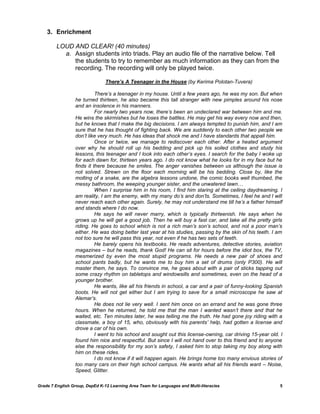 3. Enrichment

         LOUD AND CLEAR! (40 minutes)
           a. Assign students into triads. Play an audio file of the narrative below. Tell
              the students to try to remember as much information as they can from the
              recording. The recording will only be played twice.

                                There’s A Teenager in the House (by Kerima Polotan-Tuvera)

                            There’s a teenager in my house. Until a few years ago, he was my son. But when
                  he turned thirteen, he also became this tall stranger with new pimples around his nose
                  and an insolence in his manners.
                            For nearly two years now, there’s been an undeclared war between him and me.
                  He wins the skirmishes but he loses the battles. He may get his way every now and then,
                  but he knows that I make the big decisions. I am always tempted to punish him, and I am
                  sure that he has thought of fighting back. We are suddenly to each other two people we
                  don’t like very much. He has ideas that shock me and I have standards that appall him.
                            Once or twice, we manage to rediscover each other. After a heated argument
                  over why he should roll up his bedding and pick up his soiled clothes and study his
                  lessons, this teenager and I look into each other’s eyes. I search for the baby I woke up
                  for each dawn for, thirteen years ago. I do not know what he looks for in my face but he
                  finds it there because he smiles. The anger vanishes between us although the issue is
                  not solved. Strewn on the floor each morning will be his bedding. Close by, like the
                  molting of a snake, are the algebra lessons undone, the comic books well thumbed, the
                  messy bathroom, the weeping younger sister, and the unwatered lawn…
                            When I surprise him in his room, I find him staring at the ceiling daydreaming. I
                  am reality, I am the enemy, with my many do’s and don’ts. Sometimes, I feel he and I will
                  never reach each other again. Surely, he may not understand me till he’s a father himself
                  and stands where I do now.
                            He says he will never marry, which is typically thirteenish. He says when he
                  grows up he will get a good job. Then he will buy a fast car, and take all the pretty girls
                  riding. He goes to school which is not a rich man’s son’s school, and not a poor man’s
                  either. He was doing better last year at his studies, passing by the skin of his teeth. I am
                  not too sure he will pass this year, not even if he has two sets of teeth.
                            He barely opens his textbooks. He reads adventures, detective stories, aviation
                  magazines – but he reads, thank God! He can sit for hours before the idiot box, the TV,
                  mesmerized by even the most stupid programs. He needs a new pair of shoes and
                  school pants badly, but he wants me to buy him a set of drums (only P300). He will
                  master them, he says. To convince me, he goes about with a pair of sticks tapping out
                  some crazy rhythm on tabletops and windowsills and sometimes, even on the head of a
                  younger brother.
                            He wants, like all his friends in school, a car and a pair of funny-looking Spanish
                  boots. He will not get either but I am trying to save for a small microscope he saw at
                  Alemar’s.
                            He does not lie very well. I sent him once on an errand and he was gone three
                  hours. When he returned, he told me that the man I wanted wasn’t there and that he
                  waited, etc. Ten minutes later, he was telling me the truth. He had gone joy riding with a
                  classmate, a boy of 15, who, obviously with his parents’ help, had gotten a license and
                  drove a car of his own.
                            I went to his school and sought out this license-owning, car driving 15-year old. I
                  found him nice and respectful. But since I will not hand over to this friend and to anyone
                  else the responsibility for my son’s safety, I asked him to stop taking my boy along with
                  him on these rides.
                            I do not know if it will happen again. He brings home too many envious stories of
                  too many cars on their high school campus. He wants what all his friends want – Noise,
                  Speed, Glitter.

Grade 7 English Group, DepEd K-12 Learning Area Team for Languages and Multi-literacies                      5
 