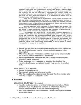 Last week, on the eve of an induction party, I kept him home. He had me
                  believed it was a simple Boy Scout Investiture ceremony and perhaps Coke and cookies
                  later. It turned out to be something more elaborate. They had to have sponsors and he
                  had picked his out. She was much older, a sophisticate from a nearby college. She
                  smoked and drank, and she expected him to call for her at home and take her back. I
                  was quite sure liquor would be sneaked in. If his fifteen-year old friends could get
                  licenses, bringing in a flask was no problem.
                            It was also his bad luck that the day before the party he handed me a report card
                  with four failing grades. I said simply, stay home. I felt guilty about making him miss the
                  fun, but he was over his hump quicker than expected. At 730 pm, when the party was
                  beginning somewhere in Pasong Tamo, he had a bottle of Coke in one hand, and was
                  horsing around with his brothers and sisters. At home.
                            Next year, I will send him to a school in the South. I want to take him away from
                  the city, away from souped-up cars and 15-year old drivers and college girls who smoke
                  and drink at 17. I saw Silliman last summer and was impressed. He would board at a
                  place where he must get his own food and put his room in order.
                            I am not always right about him, but I am right about the things I want for him. I
                  want him to have all the virtues that seem to be going out of fashion – honesty, a respect
                  for the law, compassion, and a curious intelligence. Mine is certainly not a modern
                  attitude because I refuse to be his pal. I am his parent and I will not retreat from that
                  responsibility. I will not give up my parenthood with all its difficulties and loneliness (and
                  its bills) to become my son’s pal. I will not encourage him to think along with his
                  generation that life is one joyride. I allow him his Beatle cut and his passion for Presley.
                  He must allow my passion for his good future.



             b. Ask the triads to list down the most important information they could about
                the text. The information must be in the order that it appeared in the
                listening text.
             c. After writing down the information, each triad must assign a reporter who
                will be asked to report his/her triad‘s information.
             d. As the reports unfold, the teacher will make corrections regarding the
                information being presented.
             e. Probe students on why it was easy to take down the details of the
                narrative. Use this as a springboard to detail the properties of narrative
                texts.

         ORAL PRACTICE (20 minutes)
           a. Ask the students to pair up.
           b. Each pair will take turns sharing an anecdote.
           c. After the anecdotes have been shared, the job of the other member is to
              relay the anecdote as best as s/he could.

    4. Expansion

         EXAMINING SENTENCES (15 minutes)
           a. Have the students examine several sentences about narratives. These
              sentences must include several examples of determiners. You may
              include sentences which do not use determiners properly.
           b. Elicit from the students their observations, corrections and generalizations
              about determiners.


Grade 7 English Group, DepEd K-12 Learning Area Team for Languages and Multi-literacies                       6
 