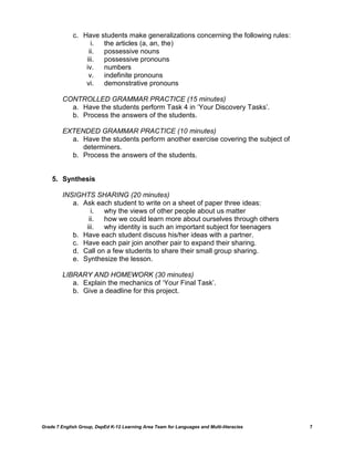 c. Have students make generalizations concerning the following rules:
                   i. the articles (a, an, the)
                  ii. possessive nouns
                 iii. possessive pronouns
                 iv.  numbers
                  v.  indefinite pronouns
                 vi.  demonstrative pronouns

         CONTROLLED GRAMMAR PRACTICE (15 minutes)
           a. Have the students perform Task 4 in ‗Your Discovery Tasks‘.
           b. Process the answers of the students.

         EXTENDED GRAMMAR PRACTICE (10 minutes)
           a. Have the students perform another exercise covering the subject of
              determiners.
           b. Process the answers of the students.


    5. Synthesis

         INSIGHTS SHARING (20 minutes)
            a. Ask each student to write on a sheet of paper three ideas:
                  i.  why the views of other people about us matter
                 ii.  how we could learn more about ourselves through others
                iii.  why identity is such an important subject for teenagers
            b. Have each student discuss his/her ideas with a partner.
            c. Have each pair join another pair to expand their sharing.
            d. Call on a few students to share their small group sharing.
            e. Synthesize the lesson.

         LIBRARY AND HOMEWORK (30 minutes)
            a. Explain the mechanics of ‗Your Final Task‘.
            b. Give a deadline for this project.




Grade 7 English Group, DepEd K-12 Learning Area Team for Languages and Multi-literacies   7
 