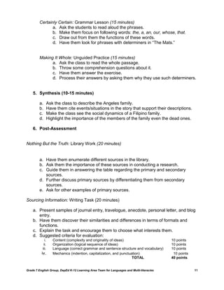 Certainly Certain: Grammar Lesson (15 minutes)
                a. Ask the students to read aloud the phrases.
                b. Make them focus on following words: the, a, an, our, whose, that.
                c. Draw out from them the functions of these words.
                d. Have them look for phrases with determiners in ―The Mats.‖


         Making It Whole: Unguided Practice (15 minutes)
               a. Ask the class to read the whole passage.
               b. Throw some comprehension questions about it.
               c. Have them answer the exercise.
               d. Process their answers by asking them why they use such determiners.


    5. Synthesis (10-15 minutes)

         a.       Ask the class to describe the Angeles family.
         b.       Have them cite events/situations in the story that support their descriptions.
         c.       Make the class see the social dynamics of a Filipino family.
         d.       Highlight the importance of the members of the family even the dead ones.

    6. Post-Assessment


Nothing But the Truth: Library Work (20 minutes)


         a. Have them enumerate different sources in the library.
         b. Ask them the importance of these sources in conducting a research.
         c. Guide them in answering the table regarding the primary and secondary
            sources.
         d. Further discuss primary sources by differentiating them from secondary
            sources.
         e. Ask for other examples of primary sources.

Sourcing Information: Writing Task (20 minutes)

    a. Present samples of journal entry, travelogue, anecdote, personal letter, and blog
       entry.
    b. Have them discover their similarities and differences in terms of formats and
       functions.
    c. Explain the task and encourage them to choose what interests them.
    d. Suggested criteria for evaluation:
             i.      Content (complexity and originality of ideas)                        10 points
            ii.      Organization (logical sequence of ideas)                             10 points
           iii.      Language (correct grammar and sentence structure and vocabulary)     10 points
          iv.        Mechanics (indention, capitalization, and punctuation)                10 points
                                                                      TOTAL               40 points


Grade 7 English Group, DepEd K-12 Learning Area Team for Languages and Multi-literacies                11
 