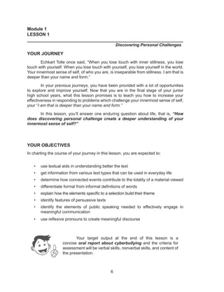 6
Module 1
LESSON 1
______________________________________________________________
						 Discovering Personal Challenges
YOUR JOURNEY
Echkart Tolle once said, “When you lose touch with inner stillness, you lose
touch with yourself. When you lose touch with yourself, you lose yourself in the world.
Your innermost sense of self, of who you are, is inseparable from stillness. I am that is
deeper than your name and form.”
In your previous journeys, you have been provided with a lot of opportunities
to explore and improve yourself. Now that you are in the final stage of your junior
high school years, what this lesson promises is to teach you how to increase your
effectiveness in responding to problems which challenge your innermost sense of self,
your “I am that is deeper than your name and form.”
In this lesson, you’ll answer one enduring question about life, that is, “How
does discovering personal challenge create a deeper understanding of your
innermost sense of self?”
YOUR OBJECTIVES
In charting the course of your journey in this lesson, you are expected to:
• use textual aids in understanding better the text
• get information from various text types that can be used in everyday life
• determine how connected events contribute to the totality of a material viewed
• differentiate formal from informal definitions of words
• explain how the elements specific to a selection build their theme
• identify features of persuasive texts
• identify the elements of public speaking needed to effectively engage in
meaningful communication
• use reflexive pronouns to create meaningful discourse
Your target output at the end of this lesson is a
concise oral report about cyberbullying and the criteria for
assessment will be verbal skills, nonverbal skills, and content of
the presentation.
 