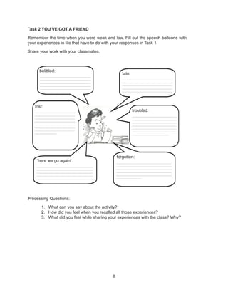 8
Task 2 YOU’VE GOT A FRIEND
Remember the time when you were weak and low. Fill out the speech balloons with
your experiences in life that have to do with your responses in Task 1.
Share your work with your classmates.
Processing Questions:
1. What can you say about the activity?
2. How did you feel when you recalled all those experiences?
3. What did you feel while sharing your experiences with the class? Why?
belittled:
late:
lost:
troubled:
‘here we go again’ :
forgotten:
 