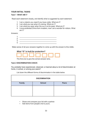 32
YOUR INITIAL TASKS
Task 1 WHAT AM I?
Read each statement closely, and identify what is suggested by each statement.
1. I am a vitamin you need if you have colds. What am I?
2. I am what you use when it’s raining. What am I?
3. I am what you wear when the sun is at its peak. What am I?
4. I once protected China from invaders, now I am a wonder for visitors. What
am I?
Answers:
1. _______________________________________
2. _______________________________________
3. _______________________________________
4. _______________________________________
Make sense of all your answers together to come up with the answer to this riddle.
What “D” is built for protection?
The first one to give the correct answer wins.
Task 2 DISCRIMINATION CHECK
You probably have experienced, observed, or learned about a lot of discrimination at
home, in school, or among your peers?
List down the different forms of discrimination in the table below.
DISCRIMINATION
Family School Peers
• Share and compare your list with a partner.
• Add items from people’s list to yours.
 