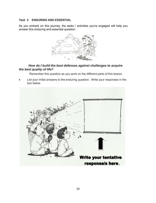 34
Task 5 ENDURING AND ESSENTIAL
As you embark on this journey, the tasks / activities you’re engaged will help you
answer this enduring and essential question:
How do I build the best defenses against challenges to acquire
the best quality of life?
Remember this question as you work on the different parts of this lesson.
• List your initial answers to the enduring question. Write your responses in the
box below.
.
 