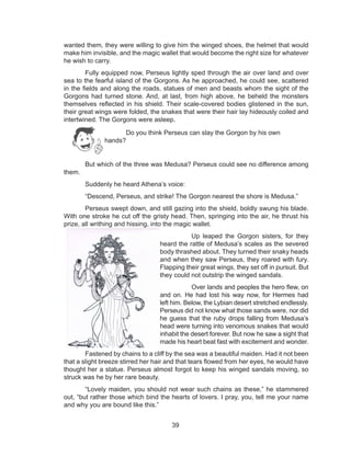 39
wanted them, they were willing to give him the winged shoes, the helmet that would
make him invisible, and the magic wallet that would become the right size for whatever
he wish to carry.
Fully equipped now, Perseus lightly sped through the air over land and over
sea to the fearful island of the Gorgons. As he approached, he could see, scattered
in the fields and along the roads, statues of men and beasts whom the sight of the
Gorgons had turned stone. And, at last, from high above, he beheld the monsters
themselves reflected in his shield. Their scale-covered bodies glistened in the sun,
their great wings were folded, the snakes that were their hair lay hideously coiled and
intertwined. The Gorgons were asleep.
But which of the three was Medusa? Perseus could see no difference among
them.
Suddenly he heard Athena’s voice:
“Descend, Perseus, and strike! The Gorgon nearest the shore is Medusa.”
Perseus swept down, and still gazing into the shield, boldly swung his blade.
With one stroke he cut off the gristy head. Then, springing into the air, he thrust his
prize, all writhing and hissing, into the magic wallet.
		 Up leaped the Gorgon sisters, for they
heard the rattle of Medusa’s scales as the severed
body thrashed about. They turned their snaky heads
and when they saw Perseus, they roared with fury.
Flapping their great wings, they set off in pursuit. But
they could not outstrip the winged sandals.
		 Over lands and peoples the hero flew, on
and on. He had lost his way now, for Hermes had
left him. Below, the Lybian desert stretched endlessly.
Perseus did not know what those sands were, nor did
he guess that the ruby drops falling from Medusa’s
head were turning into venomous snakes that would
inhabit the desert forever. But now he saw a sight that
made his heart beat fast with excitement and wonder.
Fastened by chains to a cliff by the sea was a beautiful maiden. Had it not been
that a slight breeze stirred her hair and that tears flowed from her eyes, he would have
thought her a statue. Perseus almost forgot to keep his winged sandals moving, so
struck was he by her rare beauty.
“Lovely maiden, you should not wear such chains as these,” he stammered
out, “but rather those which bind the hearts of lovers. I pray, you, tell me your name
and why you are bound like this.”
Do you think Perseus can slay the Gorgon by his own
hands?
 