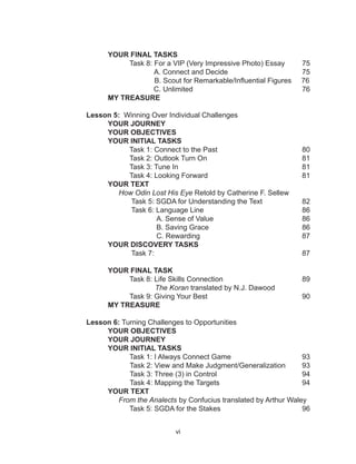 vi
YOUR FINAL TASKS
Task 8: For a VIP (Very Impressive Photo) Essay 75
A. Connect and Decide				 75
B. Scout for Remarkable/Influential Figures 76
C. Unlimited 					 76
			 MY TREASURE
Lesson 5: Winning Over Individual Challenges
YOUR JOURNEY
YOUR OBJECTIVES
YOUR INITIAL TASKS
			 Task 1: Connect to the Past				 80
Task 2: Outlook Turn On					 81
		 Task 3: Tune In						 81
				 Task 4: Looking Forward 					 81
YOUR TEXT
How Odin Lost His Eye Retold by Catherine F. Sellew
Task 5: SGDA for Understanding the Text 		 82
Task 6: Language Line 					 86
A. Sense of Value					 86
B. Saving Grace 					 86
C. Rewarding 					 87
YOUR DISCOVERY TASKS
Task 7: 							 87
YOUR FINAL TASK
Task 8: Life Skills Connection 				 89
The Koran translated by N.J. Dawood
Task 9: Giving Your Best					 90
		MY TREASURE
Lesson 6: Turning Challenges to Opportunities
YOUR OBJECTIVES
YOUR JOURNEY
YOUR INITIAL TASKS
Task 1: I Always Connect Game 				 93
Task 2: View and Make Judgment/Generalization 93
Task 3: Three (3) in Control 				 94
Task 4: Mapping the Targets				 94
		 YOUR TEXT
From the Analects by Confucius translated by Arthur Waley
Task 5: SGDA for the Stakes				 96
 