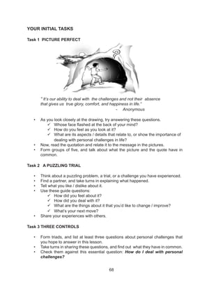 68
YOUR INITIAL TASKS
Task 1 PICTURE PERFECT
“ It’s our ability to deal with the challenges and not their absence
that gives us true glory, comfort, and happiness in life.”
- Anonymous
• As you look closely at the drawing, try answering these questions.
 Whose face flashed at the back of your mind?
 How do you feel as you look at it?
 What are its aspects / details that relate to, or show the importance of
dealing with personal challenges in life?
• Now, read the quotation and relate it to the message in the pictures.
• Form groups of five, and talk about what the picture and the quote have in
common.
Task 2 A PUZZLING TRIAL
• Think about a puzzling problem, a trial, or a challenge you have experienced.
• Find a partner, and take turns in explaining what happened.
• Tell what you like / dislike about it.
• Use these guide questions:
 How did you feel about it?
 How did you deal with it?
 What are the things about it that you’d like to change / improve?
 What’s your next move?
• Share your experiences with others.
Task 3 THREE CONTROLS
• Form triads, and list at least three questions about personal challenges that
you hope to answer in this lesson.
• Take turns in sharing these questions, and find out what they have in common.
• Check them against this essential question: How do I deal with personal
challenges?
 