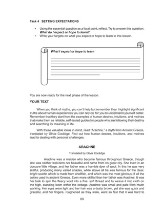 69
Task 4 SETTING EXPECTATIONS
• Using the essential question as a focal point, reflect. Try to answer this question:
What do I expect or hope to learn?
• Write your targets on what you expect or hope to learn in this lesson.
You are now ready for the next phase of the lesson.
YOUR TEXT
When you think of myths, you can’t help but remember they highlight significant
truths about human experiences you can rely on for you to understand yourself better.
Remember that they start from the examples of human desires, intuitions, and motives
that make them as reliable, self-tested guides for people who are following their destiny
and searching for meaning in life.
With these valuable ideas in mind, read “Arachne,” a myth from Ancient Greece,
translated by Olivia Coolidge. Find out how human desires, intuitions, and motives
lead to dealing with personal challenges.
ARACHNE
Translated by Olivia Coolidge
Arachne was a maiden who became famous throughout Greece, though
she was neither well-born nor beautiful and came from no great city. She lived in an
obscure little village, and her father was a humble dyer of wool. In this he was very
skillful, producing many varied shades, while above all he was famous for the clear,
bright scarlet which is made from shellfish, and which was the most glorious of all the
colors used in ancient Greece. Even more skillful than her father was Arachne. It was
her task to spin the fleecy wool into a fine, soft thread and to weave it into cloth on
the high, standing loom within the cottage. Arachne was small and pale from much
working. Her eyes were light and her hair was a dusty brown, yet she was quick and
graceful, and her fingers, roughened as they were, went so fast that it was hard to
What I expect or hope to learn
___________________________________________________
___________________________________________________
___________________________________________________
__________________________________________________
___________________________________________________
__________________________________________________
_____________________________
 