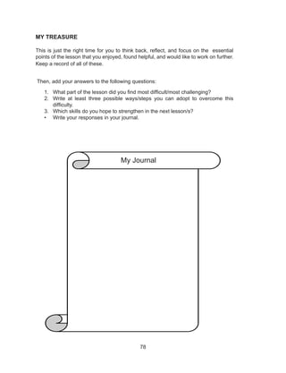 78
MY TREASURE
This is just the right time for you to think back, reflect, and focus on the essential
points of the lesson that you enjoyed, found helpful, and would like to work on further.
Keep a record of all of these.
Then, add your answers to the following questions:
1. What part of the lesson did you find most difficult/most challenging?
2. Write at least three possible ways/steps you can adopt to overcome this
difficulty.
3. Which skills do you hope to strengthen in the next lesson/s?
• Write your responses in your journal.
My Journal
 