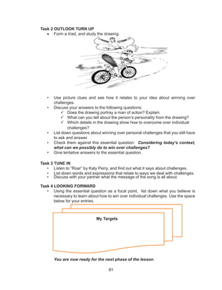 81
Task 2 OUTLOOK TURN UP
• Form a triad, and study the drawing.
• Use picture clues and see how it relates to your idea about winning over
challenges.
• Discuss your answers to the following questions:
 Does the drawing portray a man of action? Explain.
 What can you tell about the person’s personality from the drawing?
 Which details in the drawing show how to overcome over individual
challenges?
• List down questions about winning over personal challenges that you still have
to ask and answer.
• Check them against this essential question: Considering today’s context,
what can we possibly do to win over challenges?
• Give tentative answers to the essential question.
Task 3 TUNE IN
• Listen to “Roar” by Katy Perry, and find out what it says about challenges.
• List down words and expressions that relate to ways we deal with challenges.
• Discuss with your partner what the message of the song is all about.
Task 4 LOOKING FORWARD
• Using the essential question as a focal point, list down what you believe is
necessary to learn about how to win over individual challenges. Use the space
below for your entries.
You are now ready for the next phase of the lesson.
My Targets
 