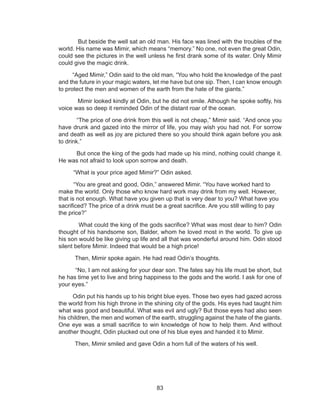 83
But beside the well sat an old man. His face was lined with the troubles of the
world. His name was Mimir, which means “memory.” No one, not even the great Odin,
could see the pictures in the well unless he first drank some of its water. Only Mimir
could give the magic drink.
“Aged Mimir,” Odin said to the old man, “You who hold the knowledge of the past
and the future in your magic waters, let me have but one sip. Then, I can know enough
to protect the men and women of the earth from the hate of the giants.”
Mimir looked kindly at Odin, but he did not smile. Athough he spoke softly, his
voice was so deep it reminded Odin of the distant roar of the ocean.
“The price of one drink from this well is not cheap,” Mimir said. “And once you
have drunk and gazed into the mirror of life, you may wish you had not. For sorrow
and death as well as joy are pictured there so you should think again before you ask
to drink.”
But once the king of the gods had made up his mind, nothing could change it.
He was not afraid to look upon sorrow and death.
“What is your price aged Mimir?” Odin asked.
“You are great and good, Odin,” answered Mimir. “You have worked hard to
make the world. Only those who know hard work may drink from my well. However,
that is not enough. What have you given up that is very dear to you? What have you
sacrificed? The price of a drink must be a great sacrifice. Are you still willing to pay
the price?”
What could the king of the gods sacrifice? What was most dear to him? Odin
thought of his handsome son, Balder, whom he loved most in the world. To give up
his son would be like giving up life and all that was wonderful around him. Odin stood
silent before Mimir. Indeed that would be a high price!
Then, Mimir spoke again. He had read Odin’s thoughts.
“No, I am not asking for your dear son. The fates say his life must be short, but
he has time yet to live and bring happiness to the gods and the world. I ask for one of
your eyes.”
Odin put his hands up to his bright blue eyes. Those two eyes had gazed across
the world from his high throne in the shining city of the gods. His eyes had taught him
what was good and beautiful. What was evil and ugly? But those eyes had also seen
his children, the men and women of the earth, struggling against the hate of the giants.
One eye was a small sacrifice to win knowledge of how to help them. And without
another thought, Odin plucked out one of his blue eyes and handed it to Mimir.
Then, Mimir smiled and gave Odin a horn full of the waters of his well.
 