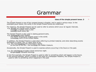 Grammar  3. Uses of the simple present tense The Simple Present is one of four present tenses in English, and is used in various ways. In the examples given below, the verbs in the Simple Present tense are underlined. For instance, the Simple Present can be used to refer to actions which occur at regular intervals. e.g. We  visit  our friends every Sunday.       They  take  a holiday once a year.       Geese  fly  south every fall. The Simple Present is also used in stating general truths. e.g. Gas  expands  when heated.       The Pacific Ocean  is  the largest ocean in the world.       Canada  lies  north of the United States. In addition, the Simple Present is used when referring to printed material, and when describing events portrayed in a book, film, or other work of art. e.g. The report  presents  the information clearly.       At the end of the film , the hero  finds  the hidden treasure. Occasionally, the Simple Present is used to express actions occurring in the future or the past. e.g. Our plane  leaves  at eight o'clock tomorrow night.       Burglar  Steals  Valuable Paintings In the first example, the Simple Present is used to refer to something which will happen in the future. In the second example, which is written in the style of a newspaper headline, the Simple Present is used to refer to something which happened in the past.   