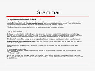 Grammar  4. The simple present of the verb To Be A  conjugation  of a verb is a list showing the different forms a verb may take. When a verb is conjugated, it is usually accompanied by all of the  personal pronouns  which can act as subjects of a verb. Thus, a conjugation can show the different forms a verb must take when it is used with different subjects. The English personal pronouns which may be used as subjects of verbs are as follows: I you he she it we they It should be noted that in modern English, the same verb forms are used with the subject  you , whether  you  refers to one or more than one person or thing. In an older form of English, there was another personal pronoun,  thou , which was used with different verb forms, and which generally referred to one person or thing. The Simple Present of the verb  to be  is conjugated as follows. In spoken English, contractions are often used. Without contractionsWith contractions   I am  I'm  you are  you're  he is  he's  she is  she's  it is  it's  we are  we're  they are  they're In written English, an apostrophe:  '  is used in a contraction, to indicate that one or more letters have been omitted. a. Affirmative statements An affirmative statement states that something is true. In an affirmative statement, the verb follows the subject. e.g. I am awake.       They are ready. In the first example, the verb  am  follows the subject  I . In the second example, the verb  are  follows the subject  they . In written English, statements are always followed by a period:  .  Statements and questions must begin with a capital letter. 