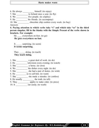 Haste makes waste


6. He always __________ himself. (to enjoy)
7. She __________ to Ireland once a year. (to fly)
8. We __________ five people. (to employ)
9. He __________ his friends. (to accompany)
10. She __________ chocolate chip cookies every week. (to buy)
Answers
4. Paying attention to which verbs take “s” and which take “es” in the third
person singular, fill in the blanks with the Simple Present of the verbs shown in
brackets. For example:
    He ____ everywhere on foot. (to go)
     He goes everywhere on foot.

    It _____ surprising. (to seem)
    It seems surprising.

    They _____ skiing. (to teach)
    They teach skiing.

1. She __________ a great deal of work. (to do)
2. He __________ television every evening. (to watch)
3. She __________ a horse. (to own)
4. We __________ the dishes every night. (to do)
5. She __________ she had a pair of skates. (to wish)
6. He _________ us to call him. (to want)
7. She __________ she made a mistake. (to confess)
8. He usually __________ the truth. (to tell)
9. They __________ apples to make cider. (to press)
10. It __________ out easily. (to wash)




  English Grammar for Beginners By: M.L.Kulabdeen                          11
 