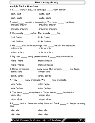 There is strength in unity
Multiple Choice Questions
1. I _____ work at 8:30. My colleague _____ work at 9:00.
 start / start               starts / start
 start / starts              starts / starts
2. Janet _____ questions in meetings. You never _____ questions.
 answer / answer             answers / answer
 answer / answers            answers / answers
3. We usually _____ coffee. They usually _____ tea.
 drink / drink              drinks / drink
 drink / drinks             drinks / drinks
4. He _____ data in the mornings. She _____ data in the afternoons.
 enter / enter               enters / enter
 enter / enters              enters / enters
5. My boss _____ many presentations. I _____ few presentations.
 make / make                makes / make
 make / makes               makes / makes
6. Some companies _____ many faxes. Our company _____ few faxes.
 send / send             sends/ send
 send / sends               sends/ sends
7. They _____ many proposals. We _____ few proposals.
 write / write              writes / write
 write / writes             writes / writes
8. This team _____ many breaks. Those teams _____ few breaks.
 take / take               takes / take
 take / takes                takes / takes
9. I _____ on the phone every day. Larry and Frank _____ on the phone every
hour.
 talk / talk                talks / talk
 talk / talks               talks / talks

  English Grammar for Beginners By: M.L.Kulabdeen                     13
 
