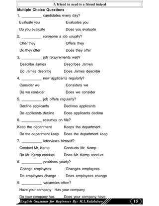 A friend in need is a friend indeed
Multiple Choice Questions
1. __________ candidates every day?
 Evaluate you                 Evaluates you
 Do you evaluate              Does you evaluate
2. __________ someone a job usually?
 Offer they                   Offers they
 Do they offer                Does they offer
3. __________ job requirements well?
 Describe James              Describes James
 Do James describe           Does James describe
4. __________ new applicants regularly?
 Consider we                  Considers we
 Do we consider               Does we consider
5. __________ job offers regularly?
 Decline applicants          Declines applicants
 Do applicants decline       Does applicants decline
6. __________ resumes on file?
Keep the department          Keeps the department
 Do the department keep      Does the department keep
7. __________ interviews himself?
 Conduct Mr. Kemp            Conducts Mr. Kemp
 Do Mr. Kemp conduct         Does Mr. Kemp conduct
8. __________ positions yearly?
 Change employees             Changes employees
 Do employees change          Does employees change
9. __________ vacancies often?
 Have your company Has your company
 Do your company has      Does your company have
 English Grammar for Beginners By: M.L.Kulabdeen            15
 