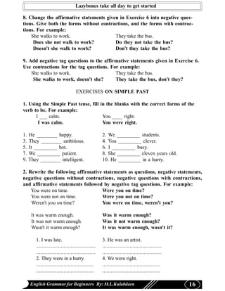 Lazybones take all day to get started

8. Change the affirmative statements given in Exercise 6 into negative ques-
tions. Give both the forms without contractions, and the forms with contrac-
tions. For example:
    She walks to work.                   They take the bus.
     Does she not walk to work?          Do they not take the bus?
     Doesn't she walk to work?           Don't they take the bus?

9. Add negative tag questions to the affirmative statements given in Exercise 6.
Use contractions for the tag questions. For example:
    She walks to work.                    They take the bus.
     She walks to work, doesn't she?      They take the bus, don't they?

                                    EXERCISES ON SIMPLE PAST

1. Using the Simple Past tense, fill in the blanks with the correct forms of the
verb to be. For example:
      I ___ calm.                     You ____ right.
       I was calm.                    You were right.

1.   He ________ happy.                               2. We _________ students.
3.   They ________ ambitious.                         4. You _________ clever.
5.   It _________ hot.                                6. I _________ busy.
7.   We _________ patient.                            8. She _________ eleven years old.
9.   They ________ intelligent.                       10. He _________ in a hurry.

2. Rewrite the following affirmative statements as questions, negative statements,
negative questions without contractions, negative questions with contractions,
and affirmative statements followed by negative tag questions. For example:
    You were on time.               Were you on time?
    You were not on time.           Were you not on time?
    Weren't you on time?            You were on time, weren't you?

      It was warm enough.                             Was it warm enough?
      It was not warm enough.                         Was it not warm enough?
      Wasn't it warm enough?                          It was warm enough, wasn't it?

        1. I was late.                                3. He was an artist.
        ...........................................   ...........................................
        ...........................................   ...........................................
        2. They were in a hurry.                      4. We were right.
        ..........................................    ..........................................
        ..........................................    ..........................................

     English Grammar for Beginners By: M.L.Kulabdeen                                                16
 