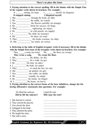 There’s no place like home

3. Paying attention to the correct spelling, fill in the blanks with the Simple Past
of the regular verbs shown in brackets. For example:
     It _______ raining. (to stop)   I _________ myself. (to disguise)
     It stopped raining.              I disguised myself.
1. She _____________ through the book. (to flip)
2. We _____________ the traffic. (to watch)
3. You _____________ the flowers carefully. (to arrange)
4. He _____________ about his success. (to brag)
5. They _____________ sightseeing. (to enjoy)
6. He _____________ us with pencils. (to supply)
7. I _____________ the child. (to reassure)
8. We _____________ for them. (to wait)
9. They _____________ the books overseas. (to ship)
10. She ____________ too much. (to worry)

4. Referring to the table of English irregular verbs if necessary, fill in the blanks
with the Simple Past tense of the irregular verbs shown in brackets. For example:
     They _____ a song. (to write)   We _____ the floor. (to sweep)
     They wrote a song.         We swept the floor.
1. She ____________ the dishes. (to do)
2. They ___________ for a walk. (to go)
3. He __________ his time. (to take)
4. I ___________ the beds. (to make)
5. They ___________ to catch the bus. (to run)
6. She ___________ up quickly. (to get)
7. You ___________ the coffee. (to drink)
8. We ___________ soundly. (to sleep)
9. He ___________ his books. (to forget)
10. I ___________ the house. (to leave)
5. Paying attention to the correct forms of the bare infinitives, change the fol-
lowing affirmative statements into questions. For example:

      He lifted the suitcase.         I paid the rent.
      Did he lift the suitcase?       Did I pay the rent?

1. She hurried to school.             ........................................................
2. They carried the parcels.          ........................................................
3. You closed the door.               ........................................................
4. I plugged in the lamp.             ........................................................
5. They planned the party.            ........................................................
6. We taught the class.               ........................................................
7. She told a story.                  ........................................................

  English Grammar for Beginners By: M.L.Kulabdeen                                                17
 