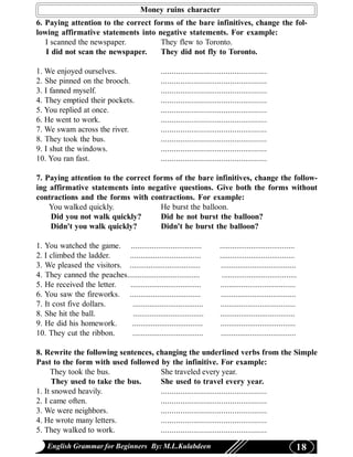 Money ruins character
6. Paying attention to the correct forms of the bare infinitives, change the fol-
lowing affirmative statements into negative statements. For example:
   I scanned the newspaper.          They flew to Toronto.
   I did not scan the newspaper.     They did not fly to Toronto.

1. We enjoyed ourselves.                       .................................................
2. She pinned on the brooch.                   .................................................
3. I fanned myself.                            .................................................
4. They emptied their pockets.                 .................................................
5. You replied at once.                        .................................................
6. He went to work.                            .................................................
7. We swam across the river.                   .................................................
8. They took the bus.                          .................................................
9. I shut the windows.                         .................................................
10. You ran fast.                              .................................................

7. Paying attention to the correct forms of the bare infinitives, change the follow-
ing affirmative statements into negative questions. Give both the forms without
contractions and the forms with contractions. For example:
    You walked quickly.              He burst the balloon.
    Did you not walk quickly?        Did he not burst the balloon?
    Didn't you walk quickly?         Didn't he burst the balloon?

1. You watched the game. ..................................               ....................................
2. I climbed the ladder.    ..................................            ....................................
3. We pleased the visitors. ..................................             ....................................
4. They canned the peaches...................................              ....................................
5. He received the letter.  ..................................            ....................................
6. You saw the fireworks. ..................................               ....................................
7. It cost five dollars.     ..................................           ....................................
8. She hit the ball.          ..................................          ....................................
9. He did his homework.      ..................................           ....................................
10. They cut the ribbon.     ..................................            ....................................

8. Rewrite the following sentences, changing the underlined verbs from the Simple
Past to the form with used followed by the infinitive. For example:
     They took the bus.              She traveled every year.
      They used to take the bus.     She used to travel every year.
1. It snowed heavily.                .................................................
2. I came often.                     .................................................
3. We were neighbors.                .................................................
4. He wrote many letters.            .................................................
5. They walked to work.              .................................................

    English Grammar for Beginners By: M.L.Kulabdeen                                                           18
 