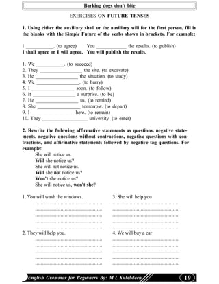 Barking dogs don’t bite

                                 EXERCISES ON FUTURE TENSES

1. Using either the auxiliary shall or the auxiliary will for the first person, fill in
the blanks with the Simple Future of the verbs shown in brackets. For example:

I ___________. (to agree)      You ____________ the results. (to publish)
I shall agree or I will agree. You will publish the results.

1. We ___________. (to succeed)
2. They _________________ the site. (to excavate)
3. He _________________ the situation. (to study)
4. We _________________. (to hurry)
5. I _________________ soon. (to follow)
6. It _________________ a surprise. (to be)
7. He _________________ us. (to remind)
8. She _________________ tomorrow. (to depart)
9. I _________________ here. (to remain)
10. They __________________ university. (to enter)

2. Rewrite the following affirmative statements as questions, negative state-
ments, negative questions without contractions, negative questions with con-
tractions, and affirmative statements followed by negative tag questions. For
example:
       She will notice us.
       Will she notice us?
       She will not notice us.
       Will she not notice us?
       Won't she notice us?
       She will notice us, won't she?

1. You will wash the windows.                              3. She will help you
      ..................................................   ..................................................
      ..................................................   ..................................................
      ..................................................   ..................................................
      ..................................................   ..................................................
      ..................................................   ..................................................
2. They will help you.                                     4. We will buy a car
      ..................................................   ..................................................
      ..................................................   ..................................................
      ..................................................   ..................................................
      ..................................................   ..................................................
      ..................................................   ..................................................

   English Grammar for Beginners By: M.L.Kulabdeen                                                              19
 