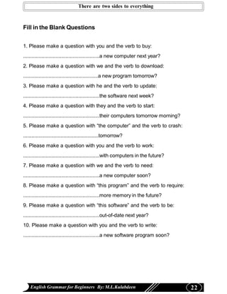 There are two sides to everything



Fill in the Blank Questions


1. Please make a question with you and the verb to buy:
......................................................a new computer next year?
2. Please make a question with we and the verb to download:
.....................................................a new program tomorrow?
3. Please make a question with he and the verb to update:
......................................................the software next week?
4. Please make a question with they and the verb to start:
......................................................their computers tomorrow morning?
5. Please make a question with “the computer” and the verb to crash:
......................................................tomorrow?
6. Please make a question with you and the verb to work:
......................................................with computers in the future?
7. Please make a question with we and the verb to need:
......................................................a new computer soon?
8. Please make a question with “this program” and the verb to require:
......................................................more memory in the future?
9. Please make a question with “this software” and the verb to be:
......................................................out-of-date next year?
10. Please make a question with you and the verb to write:
......................................................a new software program soon?




    English Grammar for Beginners By: M.L.Kulabdeen                                       22
 