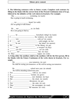 Silence gives consent



5. The following sentences refer to future events. Complete each sentence by
filling in the blank with the correct form of the Present Continuous tense of to go,
followed by the infinitive of the verb shown in brackets. For example:
      She _________________ swimming. (to teach)
     She is going to teach swimming.

      ___ we _____________ home? (to walk)
      Are we going to walk home?

      He __ not _____________ us. (to find)
      He is not going to find us.

1. ______ he ____________________ horseback riding? (to learn)
2. I __________________________ the windows. (to wash)
3. ______ you ____________________ with us? (to come)
4. It ______ not ____________________ cold tonight. (to be)
5. ______ he not ____________________ the letter? (to answer)
6. We _________________________ to the library. (to go)
7. ______ she ____________________ a sweater? (to buy)
8. ______ you not ___________________ us? (to call)
9. I ______ not ____________________ late. (to stay)
10. They ________________________ supper. (to cook)
 6. Using either the auxiliary shall or the auxiliary will for the first person, fill in
the blanks with the Future Continuous of the verbs shown in brackets. For ex-
ample:
       We _______________ you tomorrow. (to see)
       We shall be seeing you tomorrow. or We will be seeing you tomorrow.

         He _________________ school next year. (to attend)
         He will be attending school next year.
1.   You _____________________ with us. (to come)
2.   It _____________________ warmer. (to grow)
3.   They ____________________ new furniture. (to buy)
4.   She _____________________ the clock. (to watch)
5.   I ____________________ downtown. (to go)
6.   You _____________________ the cake. (to cut)
7.   They ____________________ the newspaper. (to read)
8.   We __________________ the museum. (to visit)




     English Grammar for Beginners By: M.L.Kulabdeen                             23
 