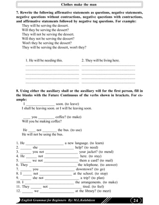 Clothes make the man

7. Rewrite the following affirmative statements as questions, negative statements,
negative questions without contractions, negative questions with contractions,
and affirmative statements followed by negative tag questions. For example:
    They will be serving the dessert.
    Will they be serving the dessert?
    They will not be serving the dessert.
    Will they not be serving the dessert?
    Won't they be serving the dessert?
    They will be serving the dessert, won't they?


      1. He will be needing this.                               2. They will be living here.
      .......................................................   .......................................................
      .......................................................   .......................................................
      .......................................................   .......................................................
      .......................................................   .......................................................
      .......................................................   .......................................................

8. Using either the auxiliary shall or the auxiliary will for the first person, fill in
the blanks with the Future Continuous of the verbs shown in brackets. For ex-
ample:
     I ________________ soon. (to leave)
    I shall be leaving soon. or I will be leaving soon.

   ____ you _________ coffee? (to make)
   Will you be making coffee?

   He ____ not ________ the bus. (to use)
   He will not be using the bus.

1. He _____________________ a new language. (to learn)
2. ______ she ___________________ help? (to need)
3. ______ you not __________________ your jacket? (to mend)
4. He ______ not ___________________ here. (to stay)
5. ______ we not ___________________ them a card? (to mail)
6. They __________________________ the telephone. (to answer)
7. ______ you ___________________ downtown? (to go)
8. I _____ not __________________ at the school. (to stop)
9. ______ she not ___________________ a trip? (to plan)
10. I ___________________________ the arrangements. (to make)
11. They ______ not __________________ tired. (to feel)
12. ______ we ___________________ at the library? (to meet)

   English Grammar for Beginners By: M.L.Kulabdeen                                                                   24
 