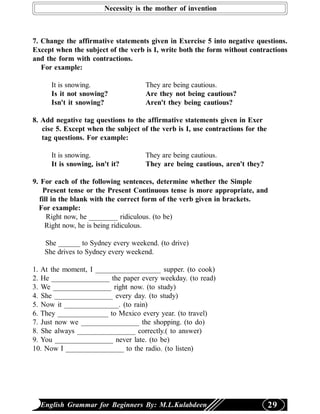 Necessity is the mother of invention



7. Change the affirmative statements given in Exercise 5 into negative questions.
Except when the subject of the verb is I, write both the form without contractions
and the form with contractions.
   For example:

      It is snowing.                 They are being cautious.
      Is it not snowing?             Are they not being cautious?
      Isn't it snowing?              Aren't they being cautious?

8. Add negative tag questions to the affirmative statements given in Exer
   cise 5. Except when the subject of the verb is I, use contractions for the
   tag questions. For example:

      It is snowing.                 They are being cautious.
      It is snowing, isn't it?       They are being cautious, aren't they?

9. For each of the following sentences, determine whether the Simple
   Present tense or the Present Continuous tense is more appropriate, and
  fill in the blank with the correct form of the verb given in brackets.
  For example:
     Right now, he ________ ridiculous. (to be)
    Right now, he is being ridiculous.

   She ______ to Sydney every weekend. (to drive)
   She drives to Sydney every weekend.

1. At the moment, I __________________ supper. (to cook)
2. He ________________ the paper every weekday. (to read)
3. We ________________ right now. (to study)
4. She ________________ every day. (to study)
5. Now it _______________. (to rain)
6. They ______________ to Mexico every year. (to travel)
7. Just now we ________________ the shopping. (to do)
8. She always ________________ correctly.( to answer)
9. You ________________ never late. (to be)
10. Now I ________________ to the radio. (to listen)




  English Grammar for Beginners By: M.L.Kulabdeen                               29
 