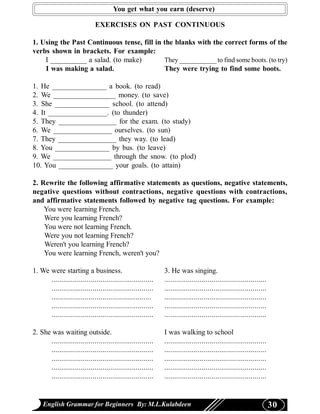 You get what you earn (deserve)

                              EXERCISES ON PAST CONTINUOUS

1. Using the Past Continuous tense, fill in the blanks with the correct forms of the
verbs shown in brackets. For example:
    I __________ a salad. (to make)         They ___________ to find some boots. (to try)
    I was making a salad.                   They were trying to find some boots.

1. He _______________ a book. (to read)
2. We _________________ money. (to save)
3. She _______________ school. (to attend)
4. It ________________. (to thunder)
5. They ________________ for the exam. (to study)
6. We ________________ ourselves. (to sun)
7. They ________________ they way. (to lead)
8. You _______________ by bus. (to leave)
9. We ________________ through the snow. (to plod)
10. You _______________ your goals. (to attain)

2. Rewrite the following affirmative statements as questions, negative statements,
negative questions without contractions, negative questions with contractions,
and affirmative statements followed by negative tag questions. For example:
    You were learning French.
    Were you learning French?
    You were not learning French.
    Were you not learning French?
    Weren't you learning French?
    You were learning French, weren't you?

1. We were starting a business.                              3. He was singing.
      ....................................................   ....................................................
      ....................................................   ....................................................
      ...................................................    ....................................................
      ....................................................   ....................................................
      ....................................................   ....................................................

2. She was waiting outside.                                  I was walking to school
      ....................................................   ....................................................
      ....................................................   ....................................................
      ....................................................   ....................................................
      ....................................................   ....................................................
      ....................................................   ....................................................


    English Grammar for Beginners By: M.L.Kulabdeen                                                                 30
 