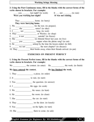 Working brings blessing

3. Using the Past Continuous tense, fill in the blanks with the correct forms of the
verbs shown in brackets. For example:
    ____ you _______ last night? (to work)         It ___ not _______. (to rain)
    Were you working last night?                    It was not raining.

       They _____________ home. (to hurry)
       They were hurrying home.
1. We _________________ for the test. (to prepare)
2. ______ she ___________ notes? (to take)
3. I ______ not ___________ long. (to wait)
4. They __________________ at Woolco. (to shop)
5. ______ it not ____________ outside? (to freeze)
6. She _________________ on Almond Street last year. (to live)
7. ______ you ____________ supper when the phone rang? (to eat)
8. He ________________ asleep by the time the lesson ended. (to fall)
9. ______ we not _____________ the next chapter? (to discuss)
10. They ___________ their books away, when their friends arrived. (to put)

                    EXERCISES ON PRESENT PERFECT

1. Using the Present Perfect tense, fill in the blanks with the correct forms of the
verbs shown in brackets. For example:
We ____________ the contest. (to enter)      He ____________ the work. (to finish)
We have entered the contest.                 He has finished the work.
1. They _______________ a pizza. (to order)
2. It _______________ to rain. (to start)
3. You _______________ the question. (to answer)
4. I _______________ the eggs. (to cook)
5. We _______________ the sauce. (to heat)
6. He _______________ the room. (to clean)
7. She _______________ the car. (to start)
8. They _______________ on the door. (to knock)
9. You _______________ on the lights. (to turn)
10. She _______________ them to come. (to ask)


  English Grammar for Beginners By: M.L.Kulabdeen                             31
 