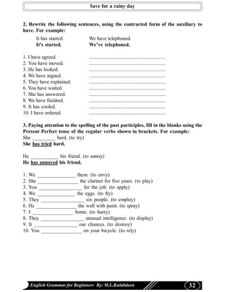 Save for a rainy day


2. Rewrite the following sentences, using the contracted form of the auxiliary to
have. For example:
      It has started.           We have telephoned.
      It’s started.             We’ve telephoned.

1. I have agreed.               ........................................................
2. You have moved.              ........................................................
3. He has looked.               ........................................................
4. We have argued.              ........................................................
5. They have explained.         ........................................................
6. You have waited.             ........................................................
7. She has answered.            ........................................................
8. We have finished.            ........................................................
9. It has cooled.               ........................................................
10. I have ordered.             ........................................................

3. Paying attention to the spelling of the past participles, fill in the blanks using the
Present Perfect tense of the regular verbs shown in brackets. For example:
She _________ hard. (to try)
She has tried hard.

He ___________ his friend. (to annoy)
He has annoyed his friend.

1. We _______________ them. (to envy)
2. She ________________ the clarinet for five years. (to play)
3. You _________________ for the job. (to apply)
4. We _______________ the eggs. (to fry)
5. They _________________ six people. (to employ)
6. He ________________ the wall with paint. (to spray)
7. I ________________ home. (to hurry)
8. They _________________ unusual intelligence. (to display)
9. It _________________ our chances. (to destroy)
10. You ________________ on your bicycle. (to rely)




   English Grammar for Beginners By: M.L.Kulabdeen                                         32
 