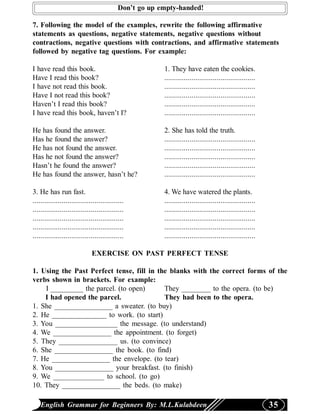 Don’t go up empty-handed!

7. Following the model of the examples, rewrite the following affirmative
statements as questions, negative statements, negative questions without
contractions, negative questions with contractions, and affirmative statements
followed by negative tag questions. For example:

I have read this book.                                   1. They have eaten the cookies.
Have I read this book?                                   ...............................................
I have not read this book.                               ...............................................
Have I not read this book?                               ...............................................
Haven’t I read this book?                                ...............................................
I have read this book, haven’t I?                        ...............................................

He has found the answer.                                 2. She has told the truth.
Has he found the answer?                                 ...............................................
He has not found the answer.                             ...............................................
Has he not found the answer?                             ...............................................
Hasn’t he found the answer?                              ...............................................
He has found the answer, hasn’t he?                      ...............................................

3. He has run fast.                                      4. We have watered the plants.
...............................................          ...............................................
...............................................          ...............................................
...............................................          ...............................................
...............................................          ...............................................
...............................................          ...............................................

                              EXERCISE ON PAST PERFECT TENSE

1. Using the Past Perfect tense, fill in the blanks with the correct forms of the
verbs shown in brackets. For example:
    I _________ the parcel. (to open)      They ________ to the opera. (to be)
    I had opened the parcel.               They had been to the opera.
1. She ________________ a sweater. (to buy)
2. He _______________ to work. (to start)
3. You _________________ the message. (to understand)
4. We ________________ the appointment. (to forget)
5. They ________________ us. (to convince)
6. She ________________ the book. (to find)
7. He ________________ the envelope. (to tear)
8. You ________________ your breakfast. (to finish)
9. We ______________ to school. (to go)
10. They ________________ the beds. (to make)

    English Grammar for Beginners By: M.L.Kulabdeen                                                        35
 