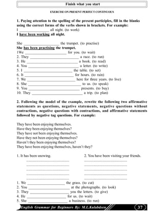 Finish what you start

                         EXERCISE ON PRESENT PERFECT CONTINUOUS


1. Paying attention to the spelling of the present participles, fill in the blanks
using the correct forms of the verbs shown in brackets. For example:
I ________________ all night. (to work)
I have been working all night.

She ___________________ the trumpet. (to practise)
She has been practising the trumpet.
1We ______________________ for you. (to wait)
2. They __________________________ a race. (to run)
3. He ___________________________ a book. (to read)
4. You ___________________________ a letter. (to write)
5. I __________________________ the table. (to set)
6. It __________________________ for hours. (to rain)
7. We __________________________ here for three years. (to live)
8. She ____________________________ to us. (to speak)
9. You ___________________________ presents. (to buy)
10. They ___________________________ a trip. (to plan)

2. Following the model of the example, rewrite the following two affirmative
statements as questions, negative statements, negative questions without
contractions, negative questions with contractions, and affirmative statements
followed by negative tag questions. For example:

They have been enjoying themselves.
Have they been enjoying themselves?
They have not been enjoying themselves.
Have they not been enjoying themselves?
Haven’t they been enjoying themselves?
They have been enjoying themselves, haven’t they?

1. It has been snowing.                            2. You have been visiting your friends.
       ........................................... ...........................................
       ........................................... ...........................................
       ........................................... ...........................................
       ........................................... ...........................................
       ........................................... ...........................................
1. We ____________________ the grass. (to cut)
2. You ______________________ at the photographs. (to look)
3. They _____________________ you the letters. (to give)
4. He _____________________ for us. (to wait)
5. She _____________________ a business. (to run)
   English Grammar for Beginners By: M.L.Kulabdeen                                         37
 