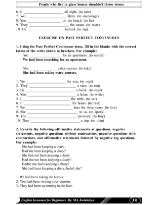 People who live in glass houses shouldn’t throw stones

6. It ______________________ all night. (to rain)
7. We ______________________ them. (to encourage)
8. You ___________________ on the beach. (to lie)
9. They ______________________ the sauce. (to taste)
10. He ____________________ behind. (to lag)

               EXERCISE ON PAST PERFECT CONTINUOUS

1. Using the Past Perfect Continuous tense, fill in the blanks with the correct
forms of the verbs shown in brackets. For example:
    We __________________ for an apartment. (to search)
    We had been searching for an apartment.

    She _______________ extra courses. (to take)
    She had been taking extra courses.

1. We ______________________ for you. (to wait)
2. They __________________________ a race. (to run)
3. He ___________________________ a book. (to read)
4. You ___________________________ a letter. (to write)
5. I __________________________ the table. (to set)
6. It __________________________ for hours. (to rain)
7. We __________________________ here for three years. (to live)
8. She ____________________________ to us. (to speak)
9. You ___________________________ presents. (to buy)
10. They ___________________________ a trip. (to plan)

2. Rewrite the following affirmative statements as questions, negative
statements, negative questions without contractions, negative questions with
contractions, and affirmative statements followed by negative tag questions.
For example:
    She had been keeping a diary.
    Had she been keeping a diary?
    She had not been keeping a diary.
    Had she not been keeping a diary?
    Hadn't she been keeping a diary?
    She had been keeping a diary, hadn't she?

1. We had been raking the leaves.
2. You had been visiting your cousins.
3. They had been swimming in the lake.


   English Grammar for Beginners By: M.L.Kulabdeen                          38
 