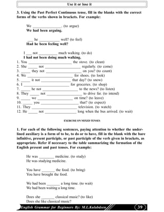 Use it or lose it

3. Using the Past Perfect Continuous tense, fill in the blanks with the correct
forms of the verbs shown in brackets. For example:

      We _______________. (to argue)
      We had been arguing.

      ___ he ___________ well? (to feel)
      Had he been feeling well?

     I ___ not __________ much walking. (to do)
     I had not been doing much walking.
1. You _______________________ the stove. (to clean)
2. She _____ not ___________________ regularly. (to come)
3. _____ they not ___________________ on you? (to count)
4. We ________________________ for shoes. (to look)
5. _____ it not ________________ that day? (to snow)
6. I ________________________ for groceries. (to shop)
7. _____ he not ___________________ to the news? (to listen)
8. They _____ not ___________________ to drive far. (to intend)
9. _____ we ___________________ on time? (to leave)
10. _____ you ____________________ that? (to expect)
11. They ________________________ television. (to watch)
12. He _____ not _________________ long when the bus arrived. (to wait)

                               EXERCISE ON MIXED TENSES


1. For each of the following sentences, paying attention to whether the under-
lined auxiliary is a form of to be, to do or to have, fill in the blank with the bare
infinitive, present participle, or past participle of the verb given in brackets, as
appropriate. Refer if necessary to the table summarizing the formation of the
English present and past tenses. For example:

      He was ________ medicine. (to study)
      He was studying medicine.

      You have _______ the food. (to bring)
      You have brought the food.

      We had been _______ a long time. (to wait)
      We had been waiting a long time.

      Does she _______ classical music? (to like)
      Does she like classical music?
  English Grammar for Beginners By: M.L.Kulabdeen                              39
 