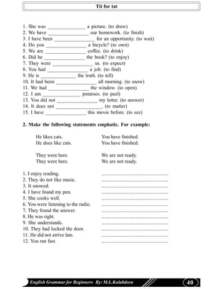 Tit for tat


1. She was _______________ a picture. (to draw)
2. We have ________________ our homework. (to finish)
3. I have been ________________ for an opportunity. (to wait)
4. Do you ________________ a bicycle? (to own)
5. We are ________________ coffee. (to drink)
6. Did he ________________ the book? (to enjoy)
7. They were ________________ us. (to expect)
8. You had ________________ a job. (to find)
9. He is ______________ the truth. (to tell)
10. It had been ________________ all morning. (to snow)
11. We had ________________ the window. (to open)
12. I am _______________ potatoes. (to peel)
13. You did not ________________ my letter. (to answer)
14. It does not __________________. (to matter)
15. I have ________________ this movie before. (to see)

2. Make the following statements emphatic. For example:

      He likes cats.                    You have finished.
      He does like cats.                You have finished.

      They were here.                   We are not ready.
      They were here.                   We are not ready.

1. I enjoy reading.                     .................................................
2. They do not like music.              .................................................
3. It snowed.                           .................................................
4. I have found my pen.                 .................................................
5. She cooks well.                      .................................................
6. You were listening to the radio.     .................................................
7. They found the answer.               .................................................
8. He was right.                        .................................................
9. She understands.                     .................................................
10. They had locked the door.           .................................................
11. He did not arrive late.             .................................................
12. You ran fast.                       .................................................




   English Grammar for Beginners By: M.L.Kulabdeen                                          40
 