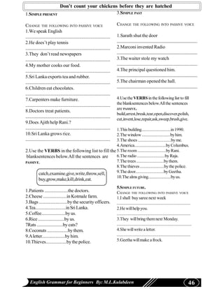 Don’t count your chickens before they are hatched
1.SIMPLE PRESENT                                                                3.SIMPLE PAST

CHANGE THE FOLLOWING INTO PASSIVE VOICE                                         CHANGE THE FOLLOWING INTO PASSIVE VOICE
1.We speak English
.............................................................................   1.Sarath shut the door
2.He does’t play tennis                                                         ..............................................................................
.............................................................................   2.Marconi invented Radio
3.They don’t read newspapers                                                    .............................................................................
.............................................................................   3.The waiter stole my watch
4.My mother cooks our food.                                                     .............................................................................
.............................................................................   4.The principal questioned him.
5.Sri Lanka exports tea and rubber.                                             .............................................................................
.............................................................................   5.The chairman opened the hall.
6.Children eat chocolates.                                                      .............................................................................
.............................................................................
7.Carpenters make furniture.                                                    4.Use the VERBS in the following list to fill
.............................................................................   the blanksentences below.All the sentences
                                                                                are PASSIVE.
8.Doctors treat patients.
                                                                                build,arrest,break,tear,open,discover,polish,
.............................................................................   cut,invent,lose,repair,ask,sweep,brush,give.
9.Does Ajith help Rani.?
.............................................................................
                                                  1.This building...........................in 1990.
10.Sri Lanka grows rice.                          2.The window ..........................by him.
.............................................................................
                                                  3.The shoes ..............................by me.
                                                  4.America.............................by Columbus.
2.Use the VERBS in the following list to fill the 5.The room ..........................by Rani.
 blanksentences below.All the sentences are       6.The radio .........................by Raja.
PASSIVE.                                          7.The trees .........................by them.
                                                  8.The thieves ......................by the police.
       catch,examine,give,write,throw,sell,       9.The door..........................by Geetha.
                                                  10.The alms giving.....................by us.
           buy,grow,make,kill,drink,eat.
                                                                                5.SIMPLE FUTURE.
1.Patients ....................the doctors.                                     CHANGE THE FOLLOWING INTO PASSIVE VOICE
2.Cheese ....................in Kotmale farm.                                   1.I shall buy saree next week
3.Bags ........................by the security officers.                        ...................................................................
4.Tea...........................in Sri Lanka.                                   2.He will help you.
5.Coffee.....................by us.                                             ...................................................................
6.Rice .......................by us.                                            3.They will bring them next Monday.
7Rats .......................by cats?                                           ....................................................................
8.Coconuts ..................by them.                                           4.She will write a letter.
9.A letter....................by him.                                           ...................................................................
10.Thieves..................by the police.                                      5.Geetha will make a frock.




    English Grammar for Beginners By: M.L.Kulabdeen                                                                                                  46
 