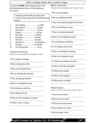 There is nothing sharper than a woman’s tongue
6.Use the VERBS in the following list to fill                                  8.PAST CONTINUOUS
the blanksentences below.All the sentences                                     CHANGE THE FOLLOWING INTO PASSIVE VOICE.
are PASSIVE.
                                                                          1.He was eating apple
            complete,arrest,break,tear,open,write                         .........................................................................
            cut,invent,lose,repair,ask,sweep,brush,give, 2.She was shaking the table
            poish.                                                        .........................................................................
                                                                          3.They were learning English and French
1.          The building...........................in 2005                .........................................................................
2.          The window ..........................by him.                  4.We were feeding our pets.
3.          The shoes ..............................by me.                .........................................................................
4.          A letter..................................by her.             5.They were playing football.
5.          The room ..........................by Rani.                   .........................................................................
6.          The radio .........................by Raja.                   6.Rani was sweeping the rooms.
7.          The trees .........................by them.                   .........................................................................
8.          The thieves ......................by the police.              7.He was hitting a small boy.
9.          The door..........................by Geetha.                  .........................................................................
10.         The alms giving.....................by us.                    8.I was riding a motorcycle
                                                                          .........................................................................
7.PRESENT CONTINUOUS                                                      9.They were holding a meeting.
CHANGE THE FOLLOWING INTO PASSIVE VOICE.                                  .........................................................................
                                                                          10.She was writing her notes.
1.He is eating an orange.                                                 .........................................................................
......................................................................... 11.Geetha was making a clay pot.
2.She is shaking the table                                                .........................................................................
......................................................................... 12.Rani was buying vegetables.
3.They are learning French.                                               .........................................................................
......................................................................... 13.What was he doing?
4.We are feeding the chickens.                                            .........................................................................
......................................................................... 14.What was he making?.................................
5.They are playing football.                                              .........................................................................
......................................................................... 15.What was he wrinting?
6.Rani is sweeping the room.                                              .........................................................................
.........................................................................
7.He is hitting a small boy.                                              9.PRESENT PERFECT
......................................................................... CHANGE THE FOLLOWING INTO PASSIVE VOICE.
8.I am riding a bicycle
                                                                          1.They have eaten lunch.
.........................................................................
                                                                          ........................................................................
9.What are they holding a meeting?
                                                                          2.She has eaten too much.
......................................................................... ........................................................................
10.What is she writing ?                                                  3.We have posted the parcels.
......................................................................... ........................................................................
                                                                               4.I have forgetten your name.
                                                                               ........................................................................
                                                                               5.She has bought sarees.
                                                                               ........................................................................


    English Grammar for Beginners By: M.L.Kulabdeen                                                                                         47
 