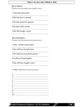 There’s no wise man without a fault

8.PAST PERFECT
CHANGE THE FOLLOWING INTO PASSIVE VOICE.

1.They had eaten lunch
........................................................................
2.She had done a mistake
........................................................................
3.We had posted the parcels.
........................................................................
4.He had written a letter
........................................................................
5.She had bought a saree.
........................................................................

11.FUTURE PERFECT
CHANGE THE FOLLOWING INTO PASSIVE VOICE.

1.They will have eaten lunch.
........................................................................
2.She will have brought them.
........................................................................
3.We shall have posted the parcels.
........................................................................
4.I will have learnt English
........................................................................
5.She will have bought a saree.
........................................................................

11.WRITE 10 PASSIVE VOICE SENTENCES.

1......................................................................
2......................................................................
3......................................................................
4......................................................................
5......................................................................
6......................................................................
7......................................................................
8.......................................................................
9.......................................................................
10....................................................................




English Grammar for Beginners By: M.L.Kulabdeen                            48
 