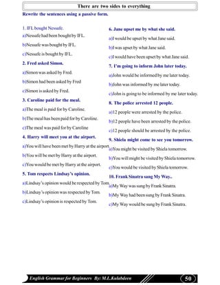 There are two sides to everything
Rewrite the sentences using a passive form.


1. IFL bought Nessafe.                         6. Jane upset me by what she said.
a)Nessafe had been bought by IFL.
                                               a)I would be upset by what Jane said.
b)Nessafe was bought by IFL.
                                               b)I was upset by what Jane said.
c)Nessafe is bought by IFL.
                                               c)I would have been upset by what Jane said.
2. Fred asked Simon.
                                               7. I’m going to inform John later today.
a)Simon was asked by Fred.
                                               a)John would be informed by me later today.
b)Simon had been asked by Fred
                                               b)John was informed by me later today.
c)Simon is asked by Fred.
                                               c)John is going to be informed by me later today.
3. Caroline paid for the meal.
                                               8. The police arrested 12 people.
a)The meal is paid for by Caroline.
                                               a)12 people were arrested by the police.
b)The meal has been paid for by Caroline.
                                               b)12 people have been arrested by the police.
c)The meal was paid for by Caroline
                                               c)12 people should be arrested by the police.
4. Harry will meet you at the airport.
                                                9. Shiela might come to see you tomorrow.
a)You will have been met by Harry at the airport.
                                                a)You might be visited by Shiela tomorrow.
b)You will be met by Harry at the airport.
                                                b)You will might be visited by Shiela tomorrow.
c)You would be met by Harry at the airport.
                                                c)You would be visited by Shiela tomorrow.
5. Tom respects Lindsay’s opinion.
                                                10. Frank Sinatra sang My Way..
a)Lindsay’s opinion would be respected by Tom.
                                                a)My Way was sung by Frank Sinatra.
b)Lindsay’s opinion was respected by Tom.
                                                b)My Way had been sung by Frank Sinatra.
c)Lindsay’s opinion is respected by Tom.
                                                c)My Way would be sung by Frank Sinatra.




   English Grammar for Beginners By: M.L.Kulabdeen                                        50
 