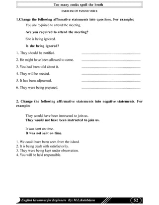 Too many cooks spoil the broth
                                 EXERCISE ON PASSIVE VOICE


1.Change the following affirmative statements into questions. For example:
      You are required to attend the meeting.
      Are you required to attend the meeting?
      She is being ignored.
      Is she being ignored?
1. They should be notified.                     .............................................................
2. He might have been allowed to come.          .............................................................
3. You had been told about it.                  .............................................................
4. They will be needed.                         .............................................................
5. It has been adjourned.                       .............................................................
6. They were being prepared.                    .............................................................


2. Change the following affirmative statements into negative statements. For
example:

      They would have been instructed to join us.
      They would not have been instructed to join us.

      It was sent on time.
      It was not sent on time.

1. We could have been seen from the island.
2. It is being dealt with satisfactorily.
3. They were being kept under observation.
4. You will be held responsible.




   English Grammar for Beginners By: M.L.Kulabdeen                                                   52
 