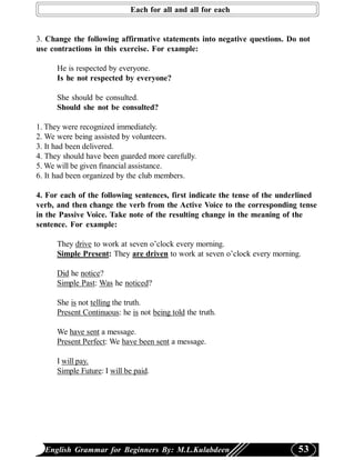 Each for all and all for each


3. Change the following affirmative statements into negative questions. Do not
use contractions in this exercise. For example:

      He is respected by everyone.
      Is he not respected by everyone?

      She should be consulted.
      Should she not be consulted?

1. They were recognized immediately.
2. We were being assisted by volunteers.
3. It had been delivered.
4. They should have been guarded more carefully.
5. We will be given financial assistance.
6. It had been organized by the club members.

4. For each of the following sentences, first indicate the tense of the underlined
verb, and then change the verb from the Active Voice to the corresponding tense
in the Passive Voice. Take note of the resulting change in the meaning of the
sentence. For example:

      They drive to work at seven o’clock every morning.
      Simple Present: They are driven to work at seven o’clock every morning.

      Did he notice?
      Simple Past: Was he noticed?

      She is not telling the truth.
      Present Continuous: he is not being told the truth.

      We have sent a message.
      Present Perfect: We have been sent a message.

      I will pay.
      Simple Future: I will be paid.




  English Grammar for Beginners By: M.L.Kulabdeen                           53
 
