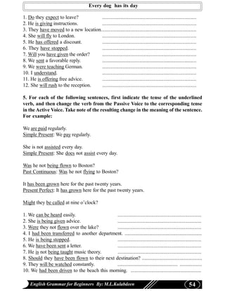 Every dog has its day

1. Do they expect to leave?          .....................................................................
2. He is giving instructions.        .....................................................................
3. They have moved to a new location......................................................................
4. She will fly to London.           .....................................................................
5. He has offered a discount.        .....................................................................
6. They have stopped.                .....................................................................
7. Will you have given the order?    .....................................................................
8. We sent a favorable reply.        .....................................................................
9. We were teaching German.          .....................................................................
10. I understand.                    .....................................................................
11. He is offering free advice.      .....................................................................
12. She will rush to the reception.  .....................................................................

5. For each of the following sentences, first indicate the tense of the underlined
verb, and then change the verb from the Passive Voice to the corresponding tense
in the Active Voice. Take note of the resulting change in the meaning of the sentence.
For example:

We are paid regularly.
Simple Present: We pay regularly.

She is not assisted every day.
Simple Present: She does not assist every day.

Was he not being flown to Boston?
Past Continuous: Was he not flying to Boston?

It has been grown here for the past twenty years.
Present Perfect: It has grown here for the past twenty years.

Might they be called at nine o’clock?

1. We can be heard easily.                    ..............................................................
2. She is being given advice.                 ..............................................................
3. Were they not flown over the lake?         ..............................................................
4. I had been transferred to another department. ...........................................................
5. He is being stopped.                       ..............................................................
6. We have been sent a letter.                ..............................................................
7. He is not being taught music theory.       ..............................................................
8. Should they have been flown to their next destination? ..............................................
9. They will be watched constantly.           .............................................. .................
10. We had been driven to the beach this morning. ......................................................

    English Grammar for Beginners By: M.L.Kulabdeen                                                  54
 