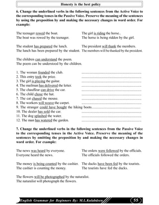 Honesty is the best policy
6. Change the underlined verbs in the following sentences from the Active Voice to
the corresponding tenses in the Passive Voice. Preserve the meaning of the sentences
by using the preposition by and making the necessary changes in word order. For
example:

The teenager rowed the boat.                           The girl is riding the horse..
The boat was rowed by the teenager.                    The horse is being ridden by the girl.

The student has prepared the lunch.         The president will thank the members.
The lunch has been prepared by the student. The members will be thanked by the president.

The children can understand the poem.
The poem can be understood by the children.

1. The woman founded the club.              ..............................................................
2. This entry took the prize.               ..............................................................
3. The girl is playing the guitar.          ..............................................................
4. The mailman has delivered the letter.    ..............................................................
5. The chauffeur can drive the car.         ..............................................................
6. The child chose the hat.                 ..............................................................
7. The cat chased the mouse.                ..............................................................
8. The workers will weave the carpet.       ..............................................................
9. The stranger could have bought the hiking boots.....................................................
10. The dealer has sold the car.            ..............................................................
11. The dog splashed the water.             ..............................................................
12. The man has watered the garden.         ..............................................................

7. Change the underlined verbs in the following sentences from the Passive Voice
to the corresponding tenses in the Active Voice. Preserve the meaning of the
sentences by omitting the preposition by and making the necessary changes in
word order. For example:

The news was heard by everyone.                        The orders were followed by the officials.
Everyone heard the news.                               The officials followed the orders.

The money is being counted by the cashier. The ducks have been fed by the tourists.
The cashier is counting the money.         The tourists have fed the ducks.

The flowers will be photographed by the naturalist.
The naturalist will photograph the flowers.




   English Grammar for Beginners By: M.L.Kulabdeen                                                 55
 